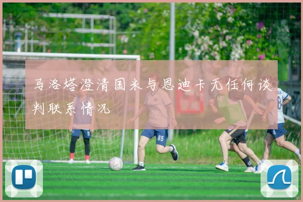 马洛塔澄清国米与恩迪卡无任何谈判联系情况