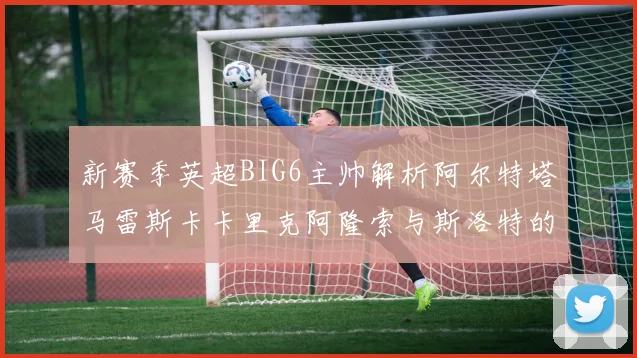 新赛季英超BIG6主帅解析阿尔特塔马雷斯卡卡里克阿隆索与斯洛特的战术对决