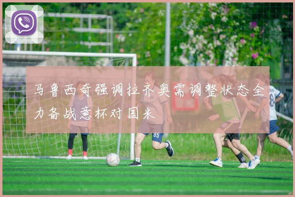 马鲁西奇强调拉齐奥需调整状态全力备战意杯对国米