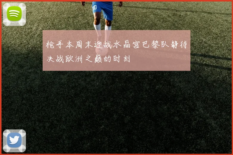 枪手本周末迎战水晶宫巴黎队静待决战欧洲之巅的时刻