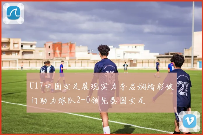 U17中国女足展现实力李启娴精彩破门助力球队2-0领先泰国女足