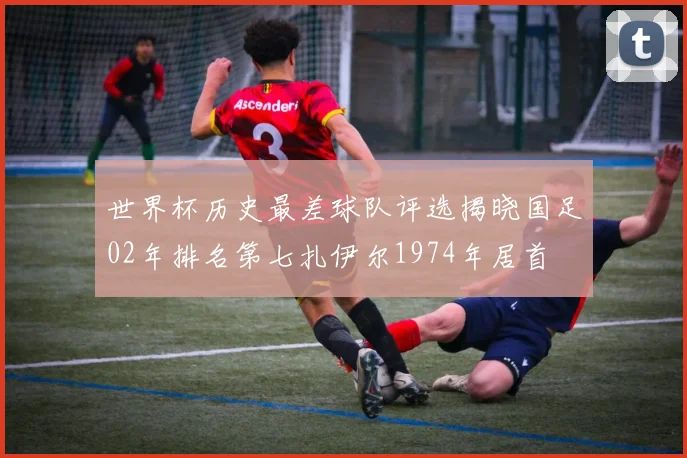 世界杯历史最差球队评选揭晓国足02年排名第七扎伊尔1974年居首