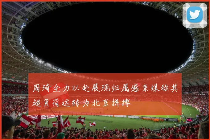 周琦全力以赴展现归属感京媒称其超负荷运转为北京拼搏