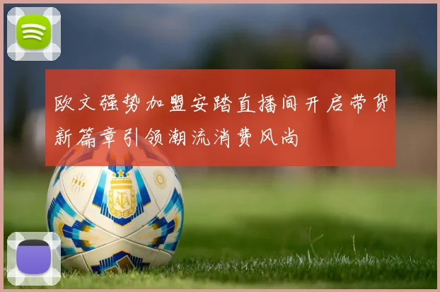 欧文强势加盟安踏直播间开启带货新篇章引领潮流消费风尚