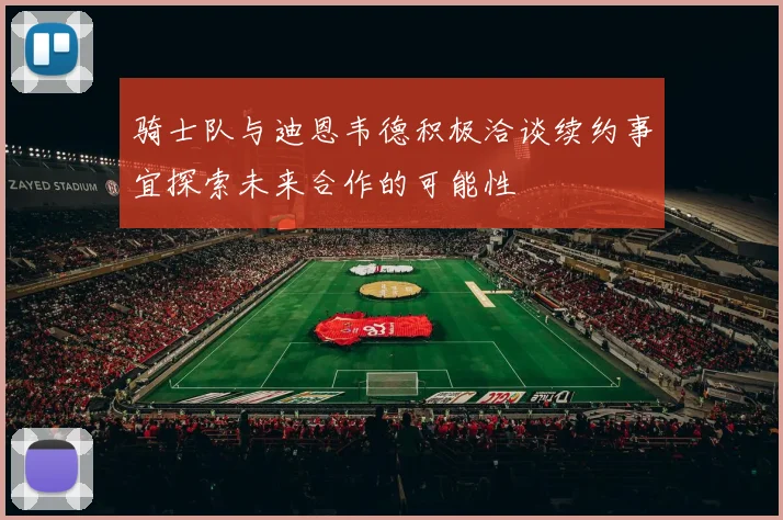 骑士队与迪恩韦德积极洽谈续约事宜探索未来合作的可能性
