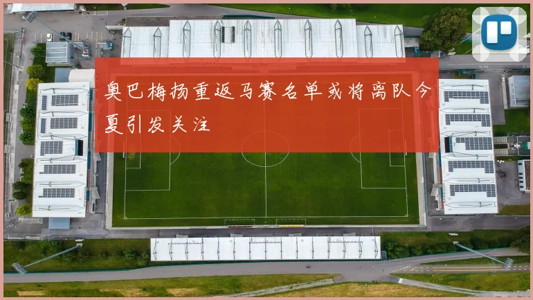 奥巴梅扬重返马赛名单或将离队今夏引发关注