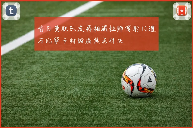 昔日曼联队友再相遇拉师傅射门遭万比萨卡封堵成焦点对决